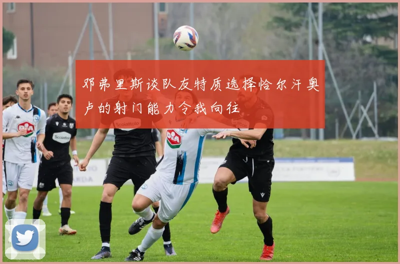 邓弗里斯谈队友特质选择恰尔汗奥卢的射门能力令我向往