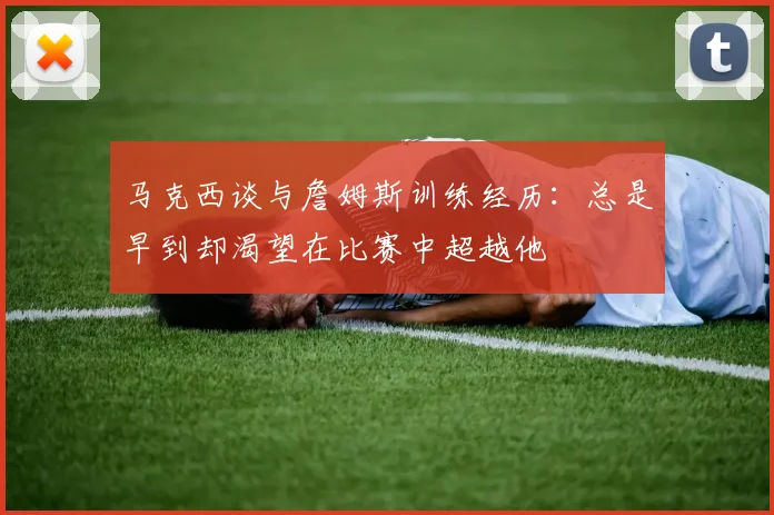 马克西谈与詹姆斯训练经历：总是早到却渴望在比赛中超越他