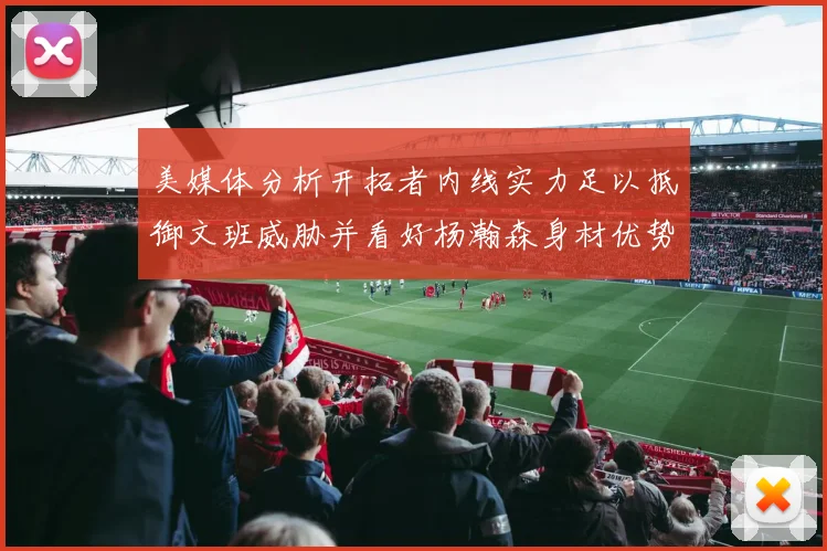 美媒体分析开拓者内线实力足以抵御文班威胁并看好杨瀚森身材优势