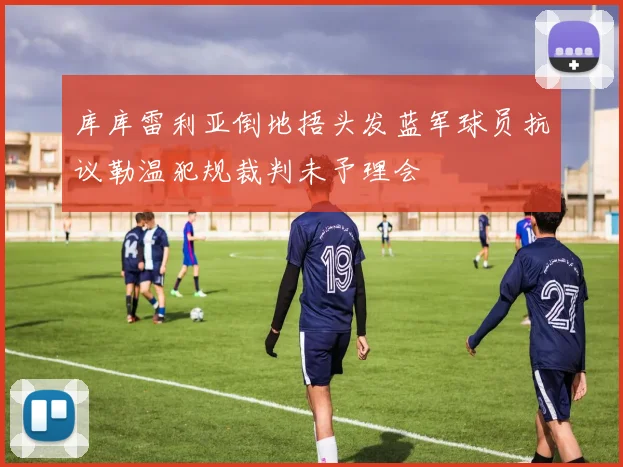 库库雷利亚倒地捂头发蓝军球员抗议勒温犯规裁判未予理会