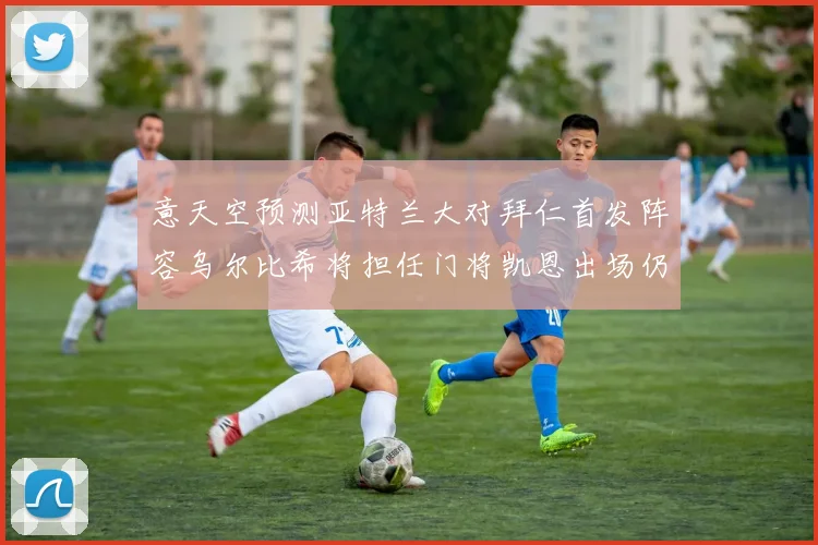 意天空预测亚特兰大对拜仁首发阵容乌尔比希将担任门将凯恩出场仍待确认