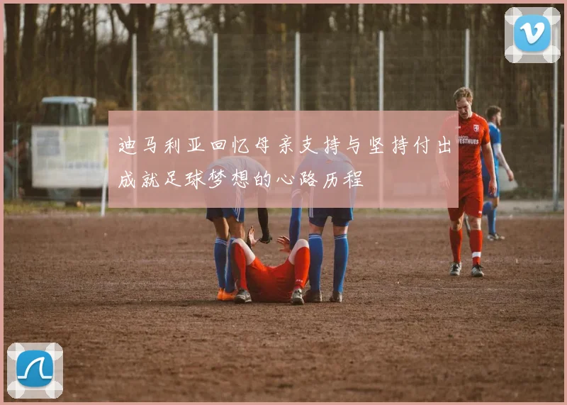 迪马利亚回忆母亲支持与坚持付出成就足球梦想的心路历程