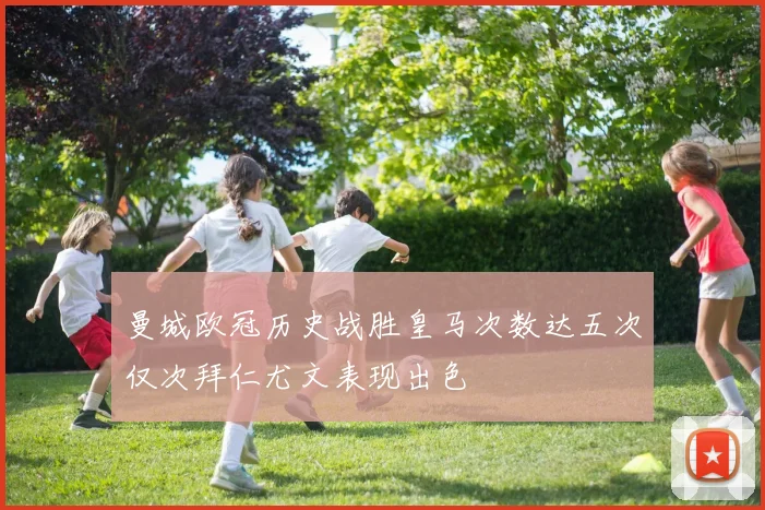 曼城欧冠历史战胜皇马次数达五次仅次拜仁尤文表现出色
