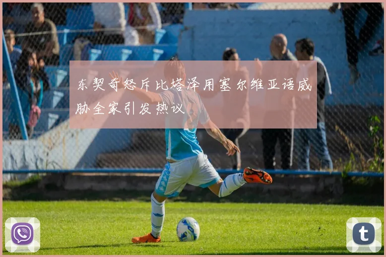 东契奇怒斥比塔泽用塞尔维亚语威胁全家引发热议